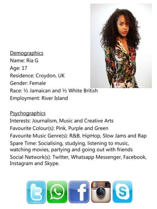 Demographics
Name: Ria G
Age: 17
Residence: Croydon, UK
Gender: Female
Race: ½ Jamaican and ½ White British
Employment: River Island
Psychographics
Interests: Journalism, Music and Creative Arts
Favourite Colour(s): Pink, Purple and Green
Favourite Music Genre(s): R&B, HipHop, Slow Jams and Rap
Spare Time: Socialising, studying, listening to music,
watching movies, partying and going out with friends
Social Network(s): Twitter, Whatsapp Messenger, Facebook,
Instagram and Skype.
 