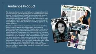 Audience Product
• My target audience would want to buy my magazine because it
includes features specifically designed to appeal to them. These
features include images of people who share a similar style to
what they wish to express through themselves as well as
information regarding the type of music and artists/bands they
regularly listen to. My products follow genre conventions and
meet magazine standards, therefore successfully appeals to my
target audience.
• Specific advertisements in my product which would attract my
target audience are the exclusive posters and articles of
bands/artists they’d listen to within the alternative music genre.
As well as this, my product offers free downloads which would
greatly appeal to my audience as it is something they’d be very
interested in and feel that by buying my magazine their personal
interests would be benefited. Other advertisements that attract
my target audience is the articles regarding upcoming festivals
and tours. This is because my target audience enjoy attending
these events, therefore this information would particularly appeal
to this group of people. As well as this, the social media
links/convergence which my product gives is another appeal
because my target audience are frequently in touch with various
online networks.
 