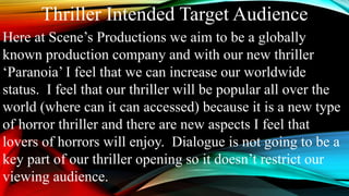 Thriller Intended Target Audience
Here at Scene’s Productions we aim to be a globally
known production company and with our new thriller
‘Paranoia’ I feel that we can increase our worldwide
status. I feel that our thriller will be popular all over the
world (where can it can accessed) because it is a new type
of horror thriller and there are new aspects I feel that
lovers of horrors will enjoy. Dialogue is not going to be a
key part of our thriller opening so it doesn’t restrict our
viewing audience.
 