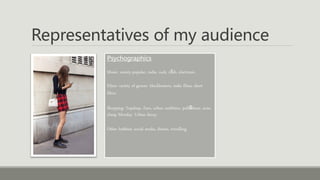Representatives of my audience
Psychographics
Music: variety-popular, indie, rock, r&b, electronic.
Films: variety of genres- blockbusters, indie films, short
films.
Shopping: Topshop, Zara, urban outfitters, pull&bear, acne,
cheap Monday. Urban decay.
Other hobbies: social media, fitness, travelling.
 