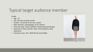 Typical target audience member
Profile
• Age- 19
• Job- Part time at photo studio
• Student- University of the arts, London
• Main interests- photography, music, fashion
• Favourite shop- Urban outfitters, Cheap Monday & Depop
• Favourite TV show and film- Skins, The breakfast club &
Submarine
• Favourite music- Alt J, Wolf Alice & James Blake
 