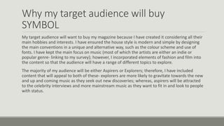 Why my target audience will buy
SYMBOL
My target audience will want to buy my magazine because I have created it considering all their
main hobbies and interests. I have ensured the house style is modern and simple by designing
the main conventions in a unique and alternative way, such as the colour scheme and use of
fonts. I have kept the main focus on music (most of which the artists are either an indie or
popular genre- linking to my survey); however, I incorporated elements of fashion and film into
the content so that the audience will have a range of different topics to explore.
The majority of my audience will be either Aspirers or Explorers; therefore, I have included
content that will appeal to both of these- explorers are more likely to gravitate towards the new
and up and coming music as they seek out new discoveries; whereas, aspirers will be attracted
to the celebrity interviews and more mainstream music as they want to fit in and look to people
with status.
 