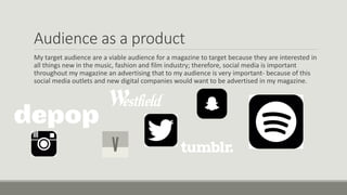 Audience as a product
My target audience are a viable audience for a magazine to target because they are interested in
all things new in the music, fashion and film industry; therefore, social media is important
throughout my magazine an advertising that to my audience is very important- because of this
social media outlets and new digital companies would want to be advertised in my magazine.
 