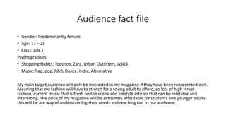 Audience fact file
• Gender: Predominantly female
• Age: 17 – 25
• Class: ABC1
Psychographics
• Shopping Habits: Topshop, Zara, Urban Outfitters, ASOS
• Music: Rap, pop, R&B, Dance, Indie, Alternative
My main target audience will only be interested in my magazine if they have been represented well.
Meaning that my fashion will have to stretch for a young adult to afford, so lots of high street
fashion, current music that is fresh on the scene and lifestyle articles that can be relatable and
interesting. The price of my magazine will be extremely affordable for students and younger adults
this will be are way of understanding their needs and reaching out to our audience.
 