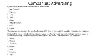 Companies; Advertising
Companies that are likely to be interested in my magazine…
• Mac Cosmetics
• Topshop
• Asos
• Volvic
• iTunes
• Urban Outfitters
• Costa
• L’Oréal
These companies represent the target audience and the type of interests that would be included in the magazine.
Products that are associated with my magazine would be…these products are what my target audience would be
interested in buying. Therefor advertising these products will create a high revenue for the magazine.
• Shoes
• Dresses
• Jewellery
• iPhone
• Food
• Perfume
• Tops
 