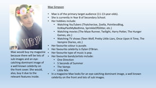 Mae Simpson
• Mae is of the primary target audience (11-13-year-olds).
• She is currently in Year 8 of Secondary School.
• Her hobbies include:
• Watching YouTubers (ThatcherJoe, Zoella, PointlessBlog,
ItsWayPastMyBedtime, SprinkleOfGlitter, etc.)
• Watching movies (The Maze Runner, Twilight, Harry Potter, The Hunger
Games, etc.)
• Watching TV shows (Teen Wolf, Pretty Little Liars, Once Upon A Time, The
Vampire Diaries, etc.)
• Her favourite colour is purple.
• Her favourite celebrity is Dylan O’Brian.
• Her favourite type of music is pop.
• Her favourite bands/artists include:
• One Direction
• 5 Seconds of Summer
• The Vamps
• Little Mix
• In a magazine Mae looks for an eye-catching dominant image, a well known
celebrity on the front and lots of sub images.
Mae would buy my magazine
because there will be lots of
sub images and an eye-
catching dominant image of
a well known celebrity on
the front cover. She would,
also, buy it due to the
relevant features inside.
 