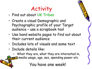 Activity
• Find out about UK Tribes
• Create a visual Demographic and
Psychographic profile of your Target
audience – use a scrapbook tool
• Use band website pages to find out about
their current audience
• Includes lots of visuals and some text
• Include details like:
– What they are, what they are interested in,
media usage, age, sex, spending power etc
You have one week!
 