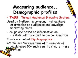 Measuring audience..
Demographic profiles
• TAGS Target Audience Grouping System
Used by Neilsen, a company that gathers
information on audiences and develops
marketing plans.
Groups are based on information on
lifestyle, attitude and media consumption
These are called Psychographics.
AC Nielsen Surveys tens of thousands of
people aged 10+ each year to create these
profiles.
 
