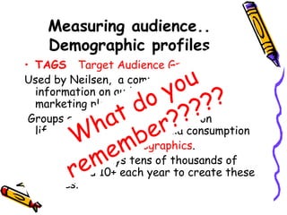 Measuring audience..
Demographic profiles
• TAGS Target Audience Grouping System
Used by Neilsen, a company that gathers
information on audiences and develops
marketing plans.
Groups are based on information on
lifestyle, attitude and media consumption
These are called Psychographics.
AC Nielsen Surveys tens of thousands of
people aged 10+ each year to create these
profiles.
What do you
remember?????
 