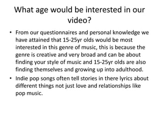 What age would be interested in our
video?
• From our questionnaires and personal knowledge we
have attained that 15-25yr olds would be most
interested in this genre of music, this is because the
genre is creative and very broad and can be about
finding your style of music and 15-25yr olds are also
finding themselves and growing up into adulthood.
• Indie pop songs often tell stories in there lyrics about
different things not just love and relationships like
pop music.
 