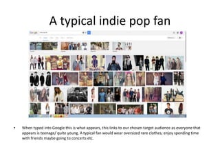 A typical indie pop fan
• When typed into Google this is what appears, this links to our chosen target audience as everyone that
appears is teenage/ quite young. A typical fan would wear oversized rare clothes, enjoy spending time
with friends maybe going to concerts etc.
 