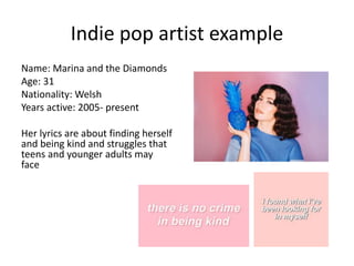 Indie pop artist example
Name: Marina and the Diamonds
Age: 31
Nationality: Welsh
Years active: 2005- present
Her lyrics are about finding herself
and being kind and struggles that
teens and younger adults may
face
 
