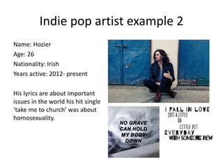 Indie pop artist example 2
Name: Hozier
Age: 26
Nationality: Irish
Years active: 2012- present
His lyrics are about important
issues in the world his hit single
‘take me to church’ was about
homosexuality.
 