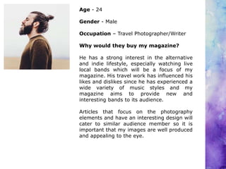Age - 24
Gender - Male
Occupation – Travel Photographer/Writer
Why would they buy my magazine?
He has a strong interest in the alternative
and indie lifestyle, especially watching live
local bands which will be a focus of my
magazine. His travel work has influenced his
likes and dislikes since he has experienced a
wide variety of music styles and my
magazine aims to provide new and
interesting bands to its audience.
Articles that focus on the photography
elements and have an interesting design will
cater to similar audience member so it is
important that my images are well produced
and appealing to the eye.
 