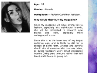 Age - 18
Gender - Female
Occupation – FatFace Customer Assistant
Why would they buy my magazine?
Since my magazine will have strong ties to
fashion, especially less well-known brands,
she will be interested to research new
brands and looks, especially more
underground stores.
Since she is at the lower end of my target
audience age, and is likely to still be in
college or Sixth Form. Articles and adverts
should aim at someone who is a new driver,
or public transport user; small disposable
income (likely part time job rather than full
time) and interest in going out.
 