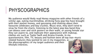 PHYSCOGRAPHICS
My audience would likely read Honey magazine with other friends of a
similar age, eating marshmallow, drinking fizzy pop hey have brought
with their pocket money, and gossiping and chatting about their
favourite celebrates and boy crushes. Music wise, they don't tend to
stray far from the charts; listening to the latest pop boy band they
can obsess over and stick posters on their walls, or young female star
they can aspire to, and replicate their appearance with makeup,
clothes etc such as Taylor Swift and Ariana Grande. In my
questionnaire, film, TV, beauty and fashion were all top non-music
related features they wanted to see in my magazines, which reflects
the physcographics of my target audience and their
lifestyle/interests.
 