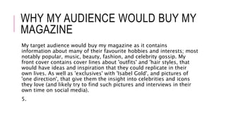 WHY MY AUDIENCE WOULD BUY MY
MAGAZINE
My target audience would buy my magazine as it contains
information about many of their favourite hobbies and interests; most
notably popular, music, beauty, fashion, and celebrity gossip. My
front cover contains cover lines about 'outfits' and 'hair styles, that
would have ideas and inspiration that they could replicate in their
own lives. As well as 'exclusives' with 'Isabel Gold', and pictures of
'one direction', that give them the insight into celebrities and icons
they love (and likely try to find such pictures and interviews in their
own time on social media).
5.
 