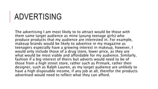 ADVERTISING
The advertising I am most likely to to attract would be those with
them same target audience as mine (young teenage girls) who
produce products that my audience are interested in. For example,
makeup brands would be likely to advertise in my magazine as
teenagers especially have a growing interest in makeup, however, I
would only include those of a drug store, lower price, as they are
what would be most viable and affordable for my audience. Similarly,
fashion if a big interest of theirs but adverts would need to be of
those from a high street store, rather such as Primark, rather then
designer, such as Ralph Lauren, as my target audience are unlikely to
have a high disposable income, if any job at all, therefor the products
advertised would need to reflect what they can afford.
 