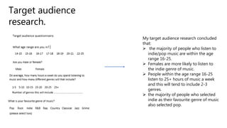 Target audience
research.
My target audience research concluded
that:
 the majority of people who listen to
indie/pop music are within the age
range 16-25.
 Females are more likely to listen to
the indie genre of music.
 People within the age range 16-25
listen to 25+ hours of music a week
and this will tend to include 2-3
genres.
 the majority of people who selected
indie as their favourite genre of music
also selected pop.
 