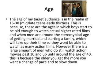 Age
• The age of my target audience is in the realm of
16-30 (mid/late teens-early thirties). This is
because, these are the ages in which boys start to
be old enough to watch actual higher rated films
and when men are around the stereotypical age
of getting married and starting a family, which
will take up their time so they wont be able to
watch as many action films. However there is a
large amount of men who do still watch action
movies past 30 and up until around the age of 40.
this is because the older you get the more you
want a change of pace and to slow down.
 