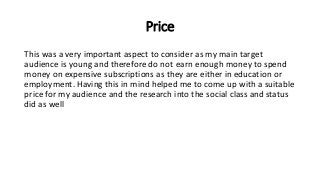 Price
This was a very important aspect to consider as my main target
audience is young and therefore do not earn enough money to spend
money on expensive subscriptions as they are either in education or
employment. Having this in mind helped me to come up with a suitable
price for my audience and the research into the social class and status
did as well
 