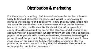 Distribution & marketing
For the area of marketing I had to consider how the audience is most
likely to find out about the magazine as it would help knowing to
increase the exposure and popularity. I knew that my target audience
are more likely to find out and discover new things on the internet
because of social media sites like Facebook that allows people to
connect to others around the world. It is also free and if you have an
account you can basically post whatever you want and if the content is
popular then people will share it with others, therefore increasing the
promotion of the product. Regarding distribution I think it would be a
good idea for the audience to have the option of going in store to
purchase the magazine and or buy the digital version that would be
more popular due to its convenience.
 