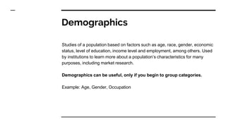 Demographics
Studies of a population based on factors such as age, race, gender, economic
status, level of education, income level and employment, among others. Used
by institutions to learn more about a population’s characteristics for many
purposes, including market research.
Demographics can be useful, only if you begin to group categories.
Example: Age, Gender, Occupation
 