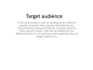 Target audience
In this presentation I will be looking at the different
groups of people who may be interested by my
documentary and would find the product useful to
their specific needs. I will also be looking at the
different factors in an audience and exploring who my
target audience is.
 