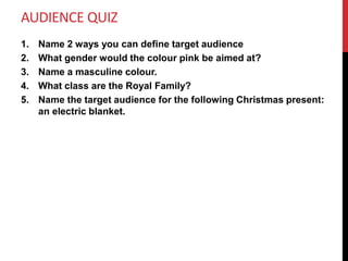 AUDIENCE QUIZ
1. Name 2 ways you can define target audience
2. What gender would the colour pink be aimed at?
3. Name a masculine colour.
4. What class are the Royal Family?
5. Name the target audience for the following Christmas present:
an electric blanket.
 
