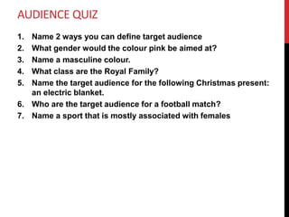 AUDIENCE QUIZ
1. Name 2 ways you can define target audience
2. What gender would the colour pink be aimed at?
3. Name a masculine colour.
4. What class are the Royal Family?
5. Name the target audience for the following Christmas present:
an electric blanket.
6. Who are the target audience for a football match?
7. Name a sport that is mostly associated with females
 