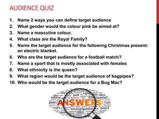 AUDIENCE QUIZ
1. Name 2 ways you can define target audience
2. What gender would the colour pink be aimed at?
3. Name a masculine colour.
4. What class are the Royal Family?
5. Name the target audience for the following Christmas present:
an electric blanket.
6. Who are the target audience for a football match?
7. Name a sport that is mostly associated with females
8. What ethnicity is the queen?
9. What region would be the target audience of bagpipes?
10. Who would be the target audience for a Bug Mac?
 