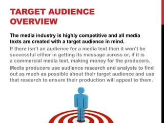 TARGET AUDIENCE
OVERVIEW
The media industry is highly competitive and all media
texts are created with a target audience in mind.
If there isn’t an audience for a media text then it won’t be
successful either in getting its message across or, if it is
a commercial media text, making money for the producers.
Media producers use audience research and analysis to find
out as much as possible about their target audience and use
that research to ensure their production will appeal to them.
 