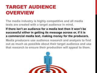 TARGET AUDIENCE
OVERVIEW
The media industry is highly competitive and all media
texts are created with a target audience in mind.
If there isn’t an audience for a media text then it won’t be
successful either in getting its message across or, if it is
a commercial media text, making money for the producers.
Media producers use audience research and analysis to find
out as much as possible about their target audience and use
that research to ensure their production will appeal to them.
 