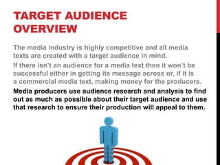 TARGET AUDIENCE
OVERVIEW
The media industry is highly competitive and all media
texts are created with a target audience in mind.
If there isn’t an audience for a media text then it won’t be
successful either in getting its message across or, if it is
a commercial media text, making money for the producers.
Media producers use audience research and analysis to find
out as much as possible about their target audience and use
that research to ensure their production will appeal to them.
 