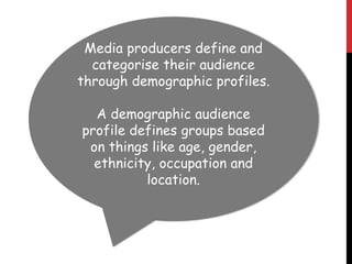 Media producers define and
categorise their audience
through demographic profiles.
A demographic audience
profile defines groups based
on things like age, gender,
ethnicity, occupation and
location.
 