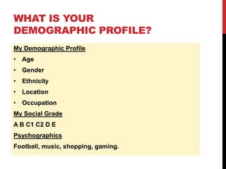 WHAT IS YOUR
DEMOGRAPHIC PROFILE?
My Demographic Profile
• Age
• Gender
• Ethnicity
• Location
• Occupation
My Social Grade
A B C1 C2 D E
Psychographics
Football, music, shopping, gaming.
 
