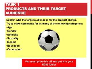 TASK 1
PRODUCTS AND THEIR TARGET
AUDIENCE
Explain who the target audience is for the product shown.
Try to make comments for as many of the following categories:
•Age
•Gender
•Ethnicity
•Sexuality
•Income
•Education
•Occupation.
You must print this off and put it in your
R082 folder
 