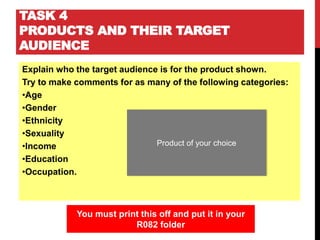 TASK 4
PRODUCTS AND THEIR TARGET
AUDIENCE
Explain who the target audience is for the product shown.
Try to make comments for as many of the following categories:
•Age
•Gender
•Ethnicity
•Sexuality
•Income
•Education
•Occupation.
You must print this off and put it in your
R082 folder
Product of your choice
 