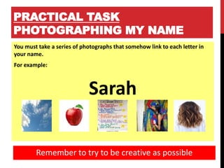 PRACTICAL TASK
PHOTOGRAPHING MY NAME
You must take a series of photographs that somehow link to each letter in
your name.
For example:
Sarah
Remember to try to be creative as possible
 