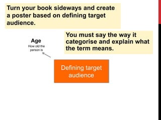 Turn your book sideways and create
a poster based on defining target
audience.
Defining target
audience
Age
How old the
person is
You must say the way it
categorise and explain what
the term means.
 