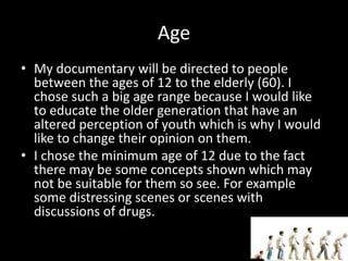 Age
• My documentary will be directed to people
between the ages of 12 to the elderly (60). I
chose such a big age range because I would like
to educate the older generation that have an
altered perception of youth which is why I would
like to change their opinion on them.
• I chose the minimum age of 12 due to the fact
there may be some concepts shown which may
not be suitable for them so see. For example
some distressing scenes or scenes with
discussions of drugs.
 