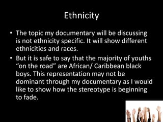 Ethnicity
• The topic my documentary will be discussing
is not ethnicity specific. It will show different
ethnicities and races.
• But it is safe to say that the majority of youths
“on the road” are African/ Caribbean black
boys. This representation may not be
dominant through my documentary as I would
like to show how the stereotype is beginning
to fade.
 