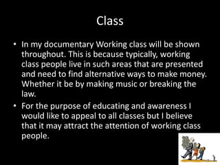 Class
• In my documentary Working class will be shown
throughout. This is because typically, working
class people live in such areas that are presented
and need to find alternative ways to make money.
Whether it be by making music or breaking the
law.
• For the purpose of educating and awareness I
would like to appeal to all classes but I believe
that it may attract the attention of working class
people.
 