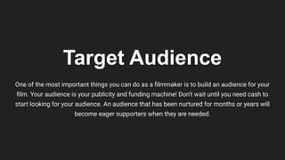 Target Audience
One of the most important things you can do as a ﬁlmmaker is to build an audience for your
ﬁlm. Your audience is your publicity and funding machine! Don't wait until you need cash to
start looking for your audience. An audience that has been nurtured for months or years will
become eager supporters when they are needed.
 