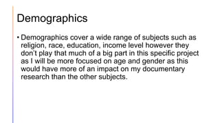 Demographics
• Demographics cover a wide range of subjects such as
religion, race, education, income level however they
don’t play that much of a big part in this specific project
as I will be more focused on age and gender as this
would have more of an impact on my documentary
research than the other subjects.
 
