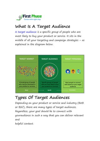 What Is A Target Audience
A target audience is a specific group of people who are
most likely to buy your product or service. It sits in the
middle of all your targeting and campaign strategies – as
explained in the diagram below.
Types Of Target Audiences
Depending on your product or service and industry (B2B
or B2C), there are many types of target audiences.
Regardless, your goal should be to connect with
youraudience in such a way that you can deliver relevant
and
helpful content.
 