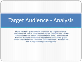 Target Audience - Analysis
    I have created a questionnaire to analyse my target audience. I
  posted the URL link to the questionnaire on Facebook and Twitter
   then waited for 15 people to complete the form. Then collected
    the data from the anonymous respondents and created graphs
  which I was able to use to analyse the information. I will then use
                 this to help me design my magazine.
 