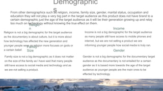 Religio
n Income
Religion is not a big demographic for the target audience
as the documentary is about culture, but it is more about
how technology has affected the new generation and
younger people were as religion more focuses on gods or
a certain belief.
Income is not a big demographic for the target audience
as many people still have access to mobile phones and
internet, but we are not selling a product we are
informing younger people how social media is truly ran.
Family
Size Gender
Family size is not a big demographic as it does not matter
on the size of the family as I have said that many people
still have access to social media and technology and as
we are not selling a product.
Gender is not a big demographic for the documentary target
audience as the documentary is not entailed for a certain
gender as it is based more towards the age of the target
audience as younger people are the main ones to be
effected by technology.
20XX Target Audience Information 3
From other demographics such as religion, income, family size, gender, marital status, occupation and
education they will not play a very big part in the target audience as this product does not have brand to a
certain demographic just the age of the target audience as it will be their generation growing up and relay
too much on technology without knowing the true effect on them.
Demographic
s
 