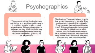 Psychographics
20XX Pitch deck title 4
The explorer - they like to discover
new things and are attracted to new or
innovated brands, products, and
experiments. This psychographic is
targeted as they like to explore new
trends and experiments and they
would be the perfect group to try
an experiment.
The Aspire - They want status brands
that shows their place in society. They
are happy to invest in luxury goods,
They consider themselves stylish on
trend. This psychographic is targeted
as they like to follow trends and I
believe that this documentary would
be suitable for them as they are more
likely to use this information to spread
it around and look more informed.
 