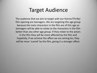 Target Audience
The audience that we aim to target with our Horror/Thriller
film opening are teenagers. We are targeting this age group
  because the main characters in the film are of this age so
teenagers will be able to relate to the characters in the film
better than any other age group. If they relate to the actors
    in the film they will be more affected by the film and
  hopefully, if we achieve the affect we are aiming for, they
 will be more ‘scared’ by the film, giving it a stronger affect.
 